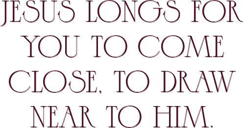 jesus longs for you to come close, to draw near to him